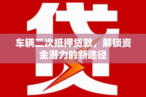 全州车辆二次抵押贷款，解锁资金潜力的新途径